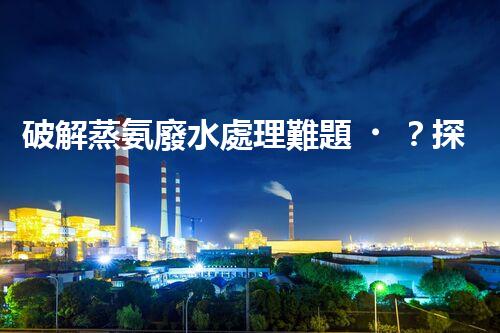 破解蒸氨廢水處理難題？探索高效低耗新路徑！